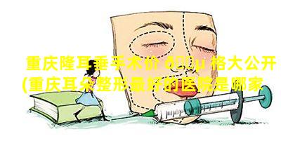 重庆隆耳垂手术价 🌵 格大公开(重庆耳朵整形最好的医院是哪家)